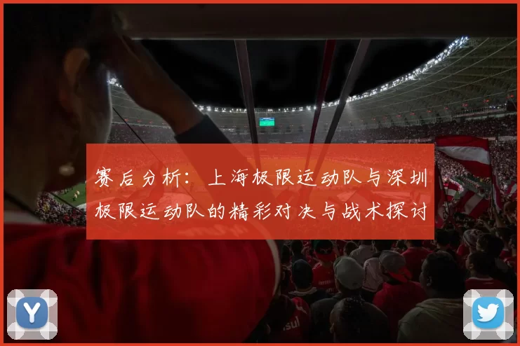 赛后分析：上海极限运动队与深圳极限运动队的精彩对决与战术探讨