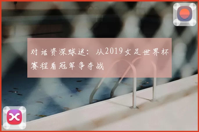 对话资深球迷:从2019女足世界杯赛程看冠军争夺战