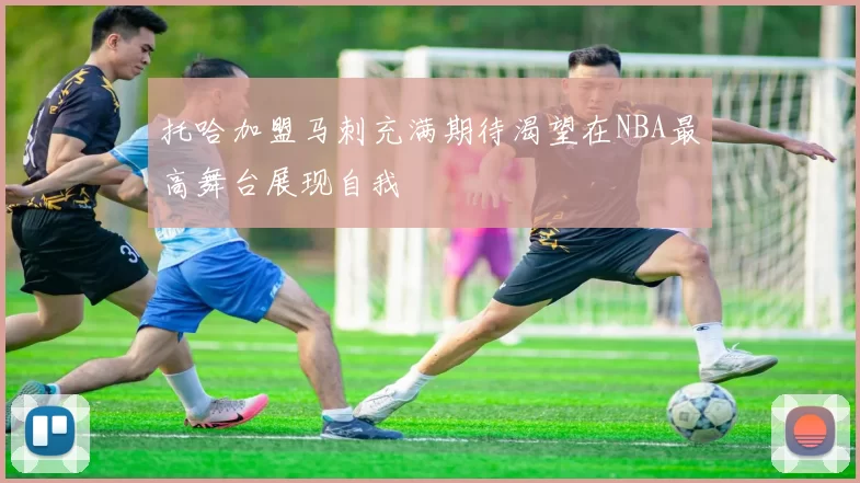 托哈加盟马刺充满期待渴望在NBA最高舞台展现自我