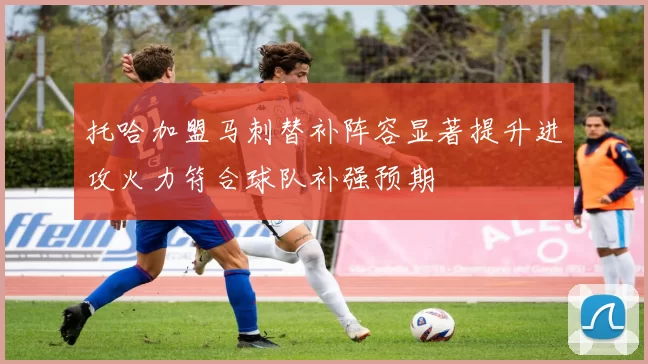 托哈加盟马刺替补阵容显著提升进攻火力符合球队补强预期