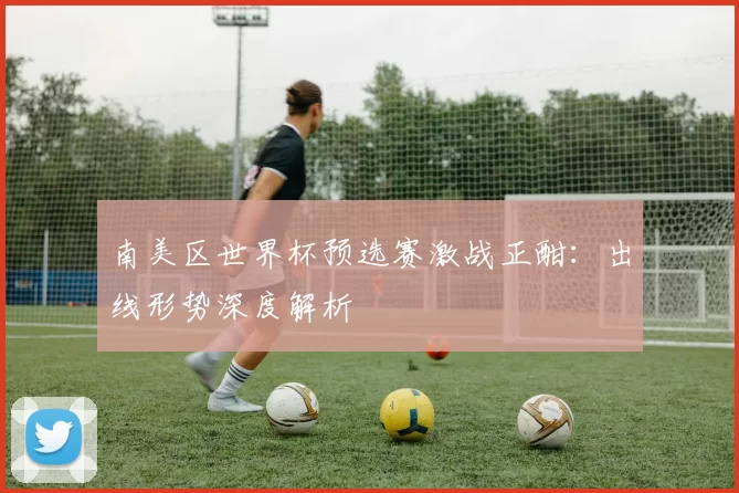 南美区世界杯预选赛激战正酣：出线形势深度解析