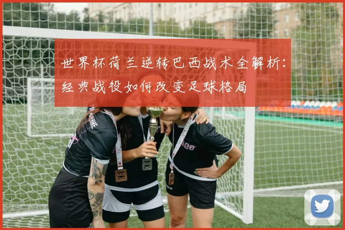世界杯荷兰逆转巴西战术全解析:经典战役如何改变足球格局