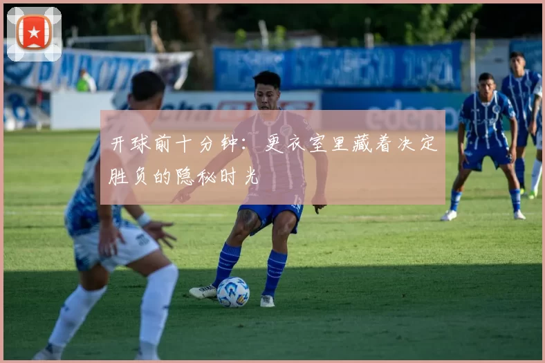 开球前十分钟：更衣室里藏着决定胜负的隐秘时光