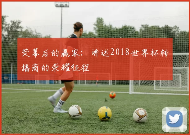 荧幕后的赢家：讲述2018世界杯转播商的荣耀征程