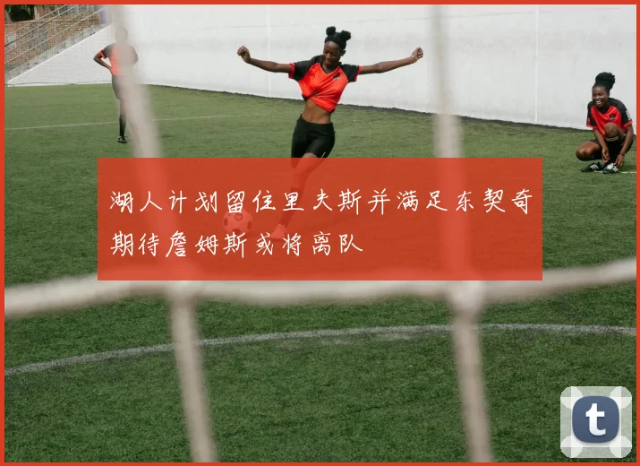湖人计划留住里夫斯并满足东契奇期待詹姆斯或将离队