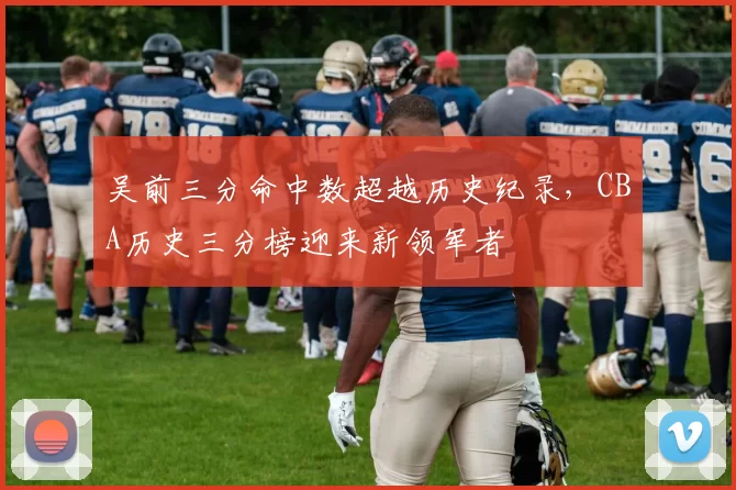 吴前三分命中数超越历史纪录，CBA历史三分榜迎来新领军者