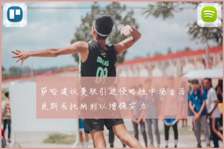 萨哈建议曼联引进侵略性中场吉马良斯或托纳利以增强实力