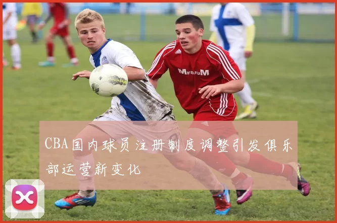 CBA国内球员注册制度调整引发俱乐部运营新变化