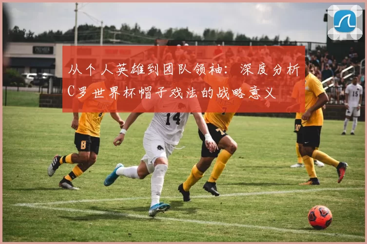 从个人英雄到团队领袖：深度分析C罗世界杯帽子戏法的战略意义