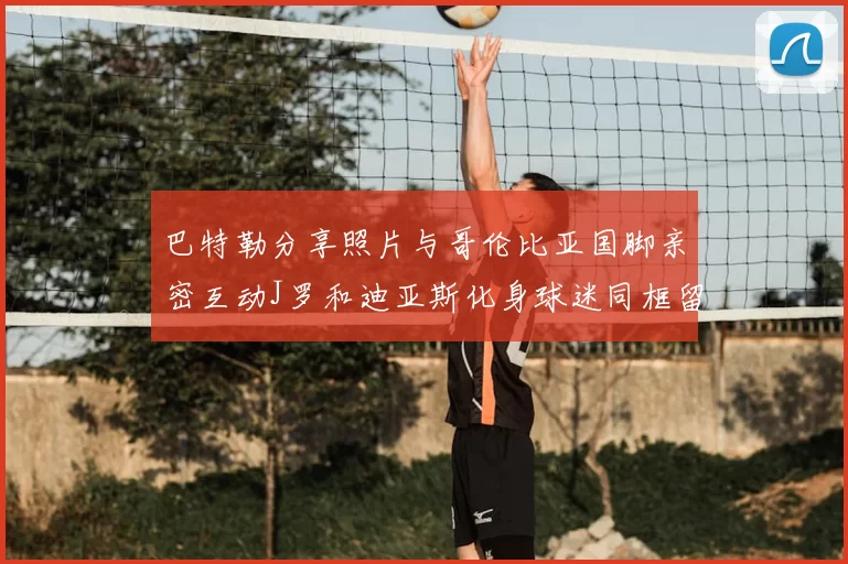 巴特勒分享照片与哥伦比亚国脚亲密互动J罗和迪亚斯化身球迷同框留念
