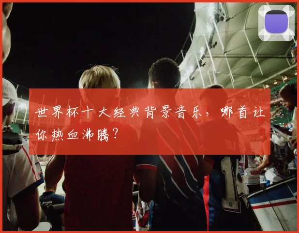 世界杯十大经典背景音乐，哪首让你热血沸腾？