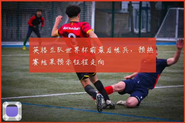 英格兰队世界杯前最后练兵，预热赛结果预示征程走向