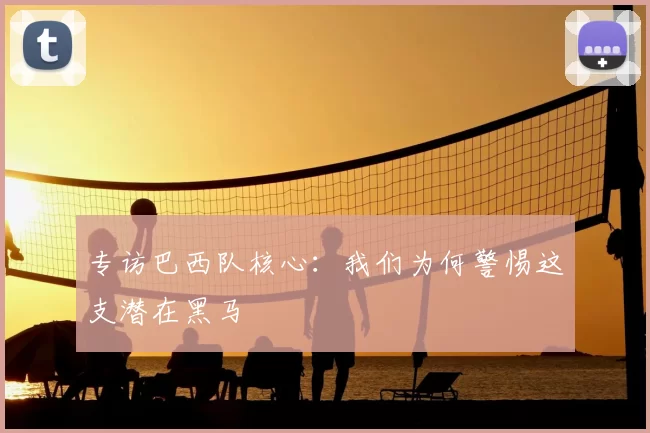 专访巴西队核心:我们为何警惕这支潜在黑马