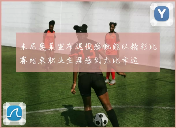 米尼奥莱宣布退役感慨能以精彩比赛结束职业生涯感到无比幸运