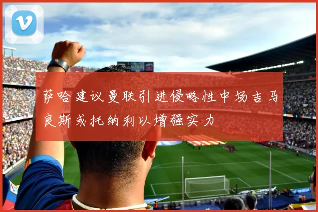 萨哈建议曼联引进侵略性中场吉马良斯或托纳利以增强实力