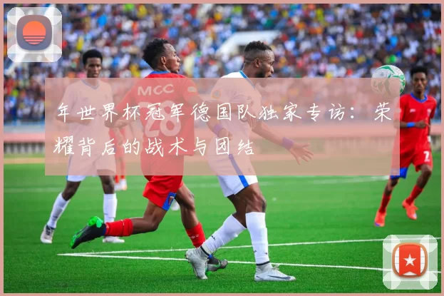 年世界杯冠军德国队独家专访：荣耀背后的战术与团结