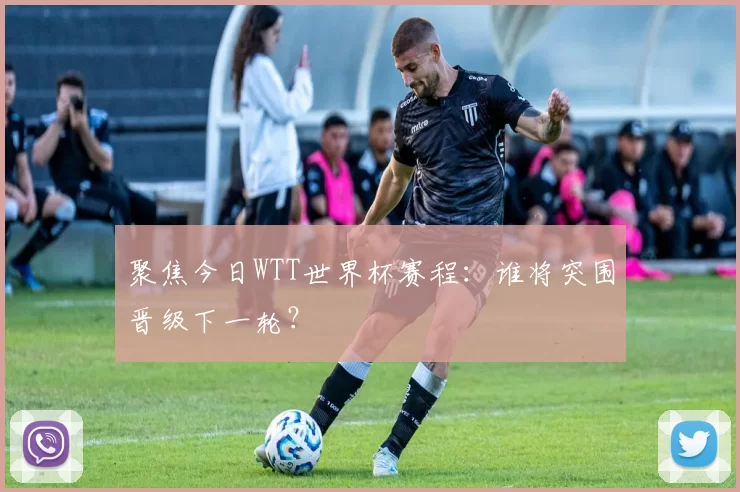 聚焦今日WTT世界杯赛程：谁将突围晋级下一轮？