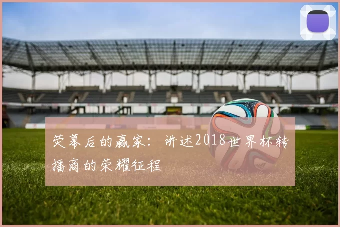 荧幕后的赢家：讲述2018世界杯转播商的荣耀征程