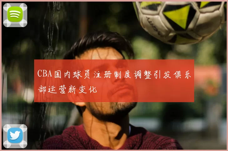 CBA国内球员注册制度调整引发俱乐部运营新变化