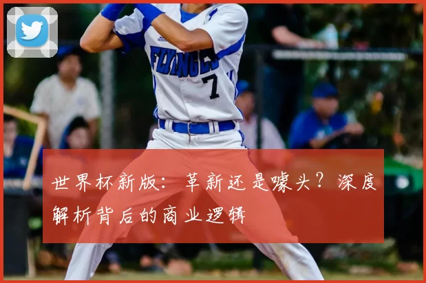 世界杯新版：革新还是噱头？深度解析背后的商业逻辑