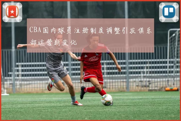 CBA国内球员注册制度调整引发俱乐部运营新变化