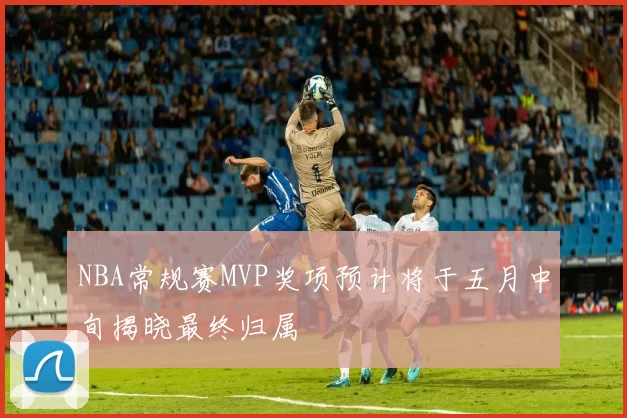 NBA常规赛MVP奖项预计将于五月中旬揭晓最终归属