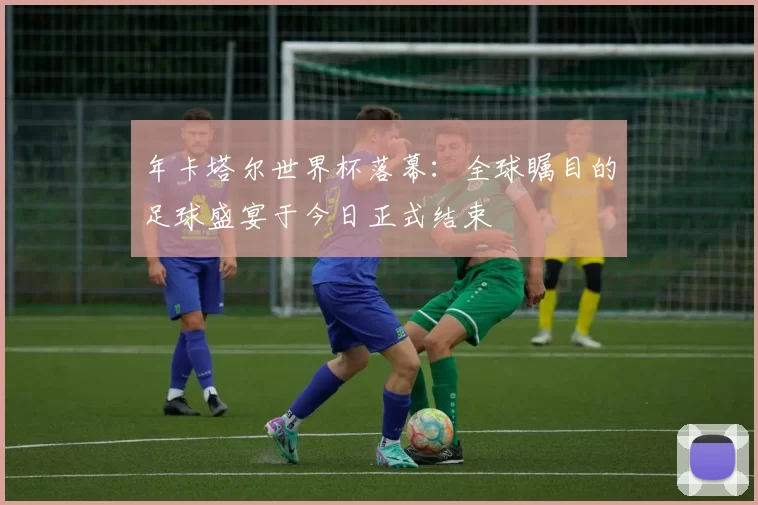年卡塔尔世界杯落幕：全球瞩目的足球盛宴于今日正式结束