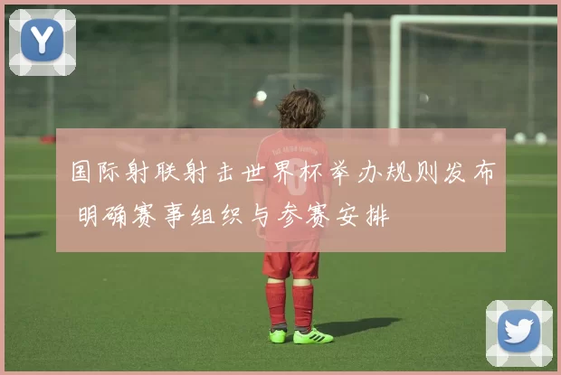 国际射联射击世界杯举办规则发布 明确赛事组织与参赛安排