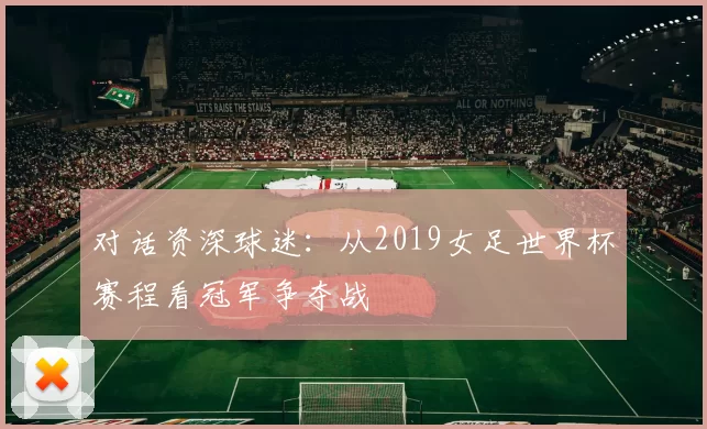 对话资深球迷：从2019女足世界杯赛程看冠军争夺战