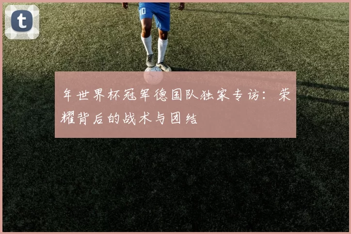 年世界杯冠军德国队独家专访：荣耀背后的战术与团结