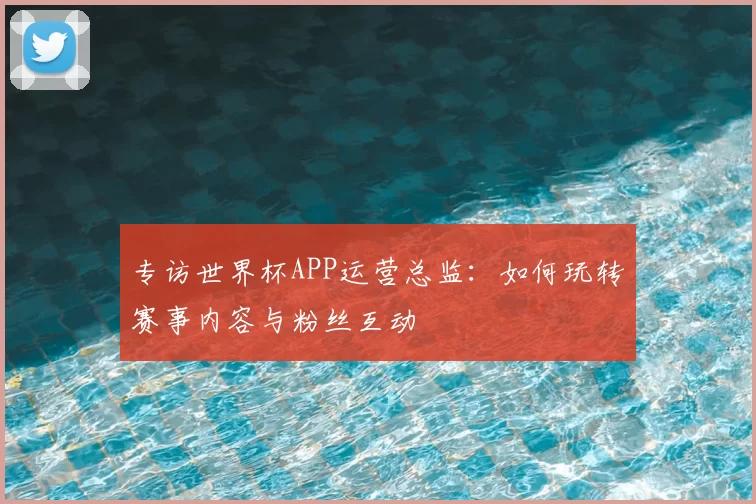 专访世界杯APP运营总监：如何玩转赛事内容与粉丝互动