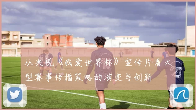 从央视《我爱世界杯》宣传片看大型赛事传播策略的演变与创新