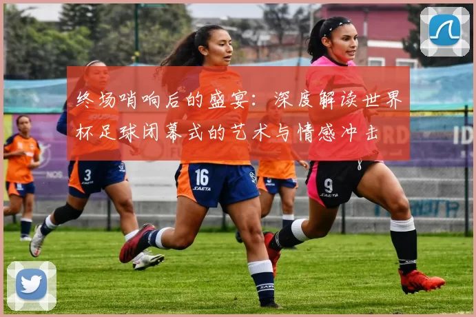 终场哨响后的盛宴：深度解读世界杯足球闭幕式的艺术与情感冲击