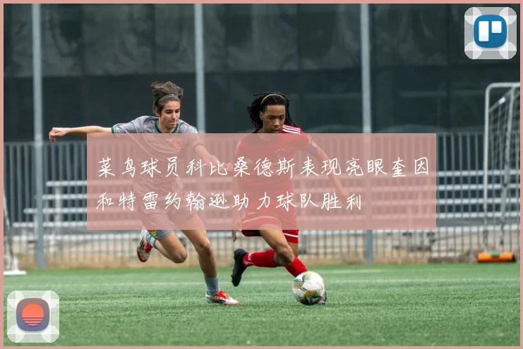菜鸟球员科比桑德斯表现亮眼奎因和特雷约翰逊助力球队胜利