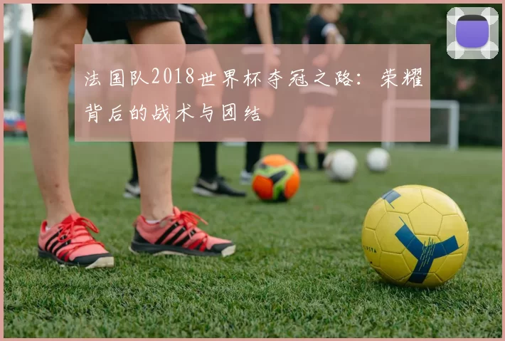 法国队2018世界杯夺冠之路：荣耀背后的战术与团结