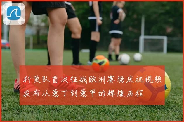 科莫队首次征战欧洲赛场庆祝视频发布从意丁到意甲的辉煌历程
