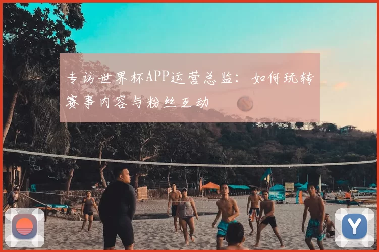 专访世界杯APP运营总监：如何玩转赛事内容与粉丝互动