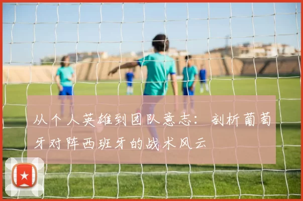 从个人英雄到团队意志：剖析葡萄牙对阵西班牙的战术风云