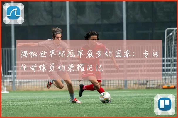 揭秘世界杯冠军最多的国家：专访传奇球员的荣耀记忆