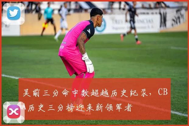 吴前三分命中数超越历史纪录，CBA历史三分榜迎来新领军者