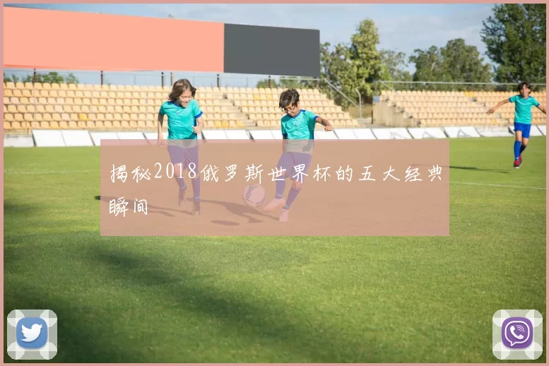 揭秘2018俄罗斯世界杯的五大经典瞬间