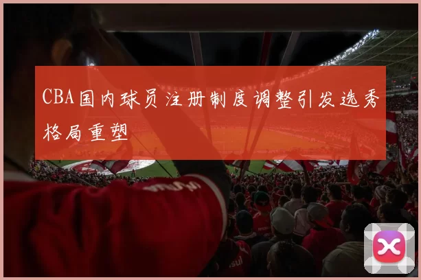 CBA国内球员注册制度调整引发选秀格局重塑