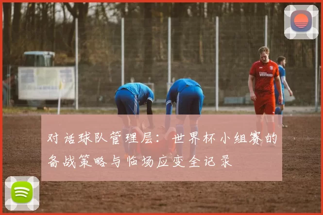 对话球队管理层：世界杯小组赛的备战策略与临场应变全记录
