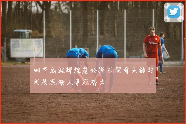 细节成就辉煌詹姆斯东契奇关键时刻展现湖人争冠潜力