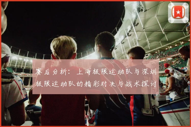 赛后分析：上海极限运动队与深圳极限运动队的精彩对决与战术探讨