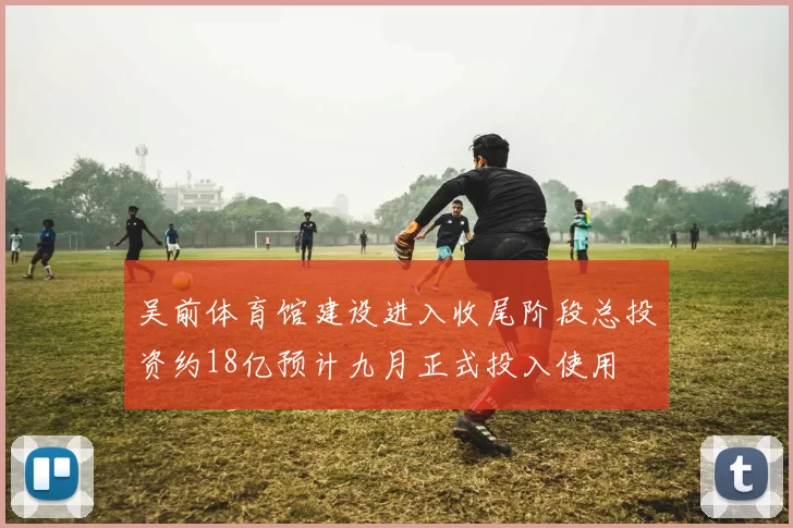 吴前体育馆建设进入收尾阶段总投资约18亿预计九月正式投入使用