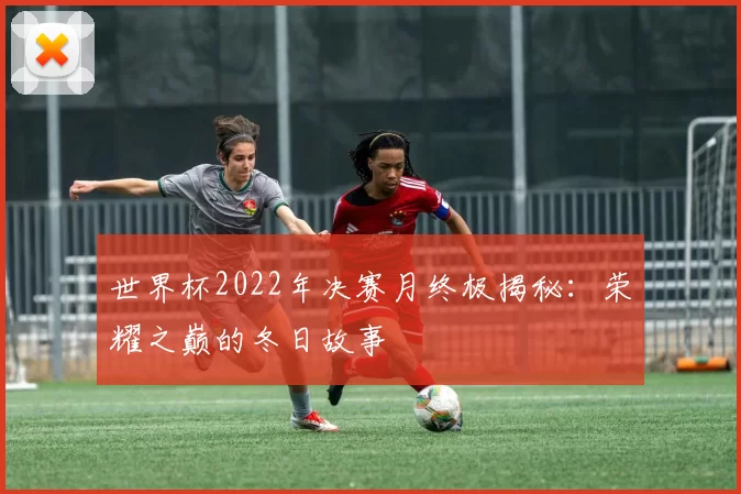 世界杯2022年决赛月终极揭秘：荣耀之巅的冬日故事